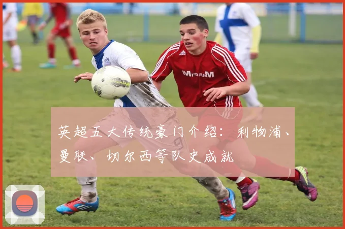 英超五大传统豪门介绍：利物浦、曼联、切尔西等队史成就